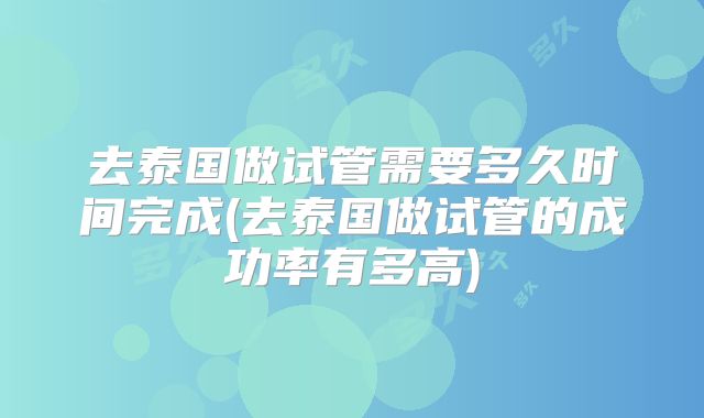 去泰国做试管需要多久时间完成(去泰国做试管的成功率有多高)