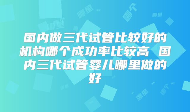 国内做三代试管比较好的机构哪个成功率比较高 国内三代试管婴儿哪里做的好