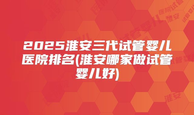 2025淮安三代试管婴儿医院排名(淮安哪家做试管婴儿好)