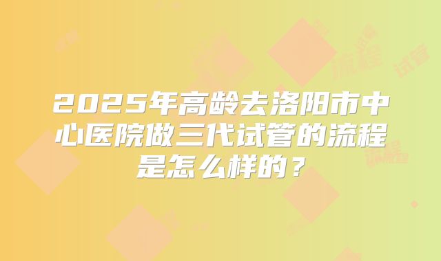 2025年高龄去洛阳市中心医院做三代试管的流程是怎么样的？