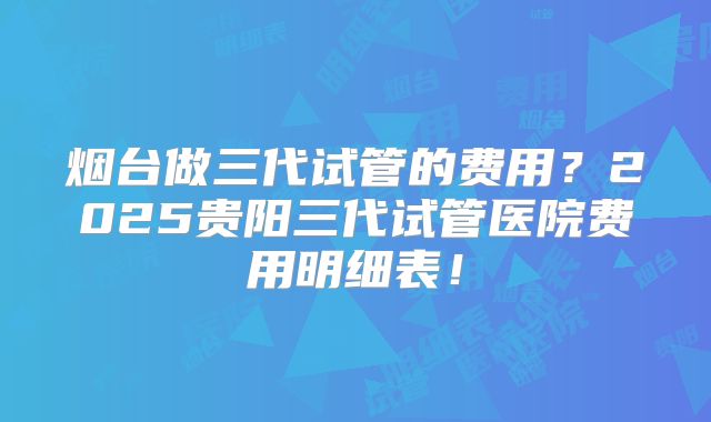 烟台做三代试管的费用?2025贵阳三代试管医院费用明细表!