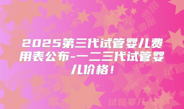 2025第三代试管婴儿费用表公布-一二三代试管婴儿价格！