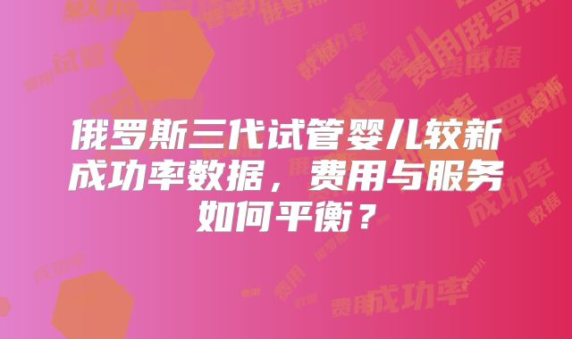 俄罗斯三代试管婴儿较新成功率数据，费用与服务如何平衡？