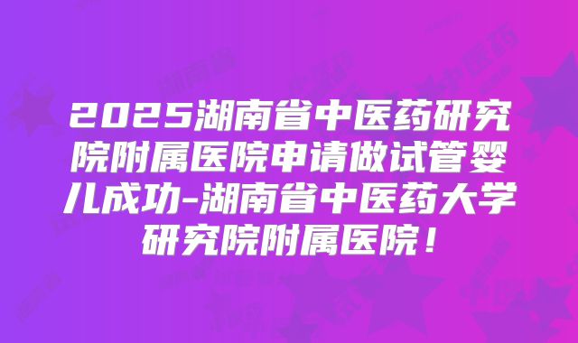 2025湖南省中医药研究院附属医院申请做试管婴儿成功-湖南省中医药大学研究院附属医院！