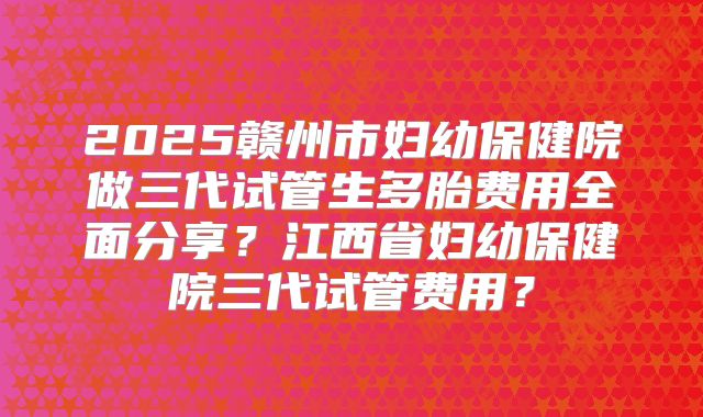 2025赣州市妇幼保健院做三代试管生多胎费用全面分享?江西省妇幼保健院三代试管费用?