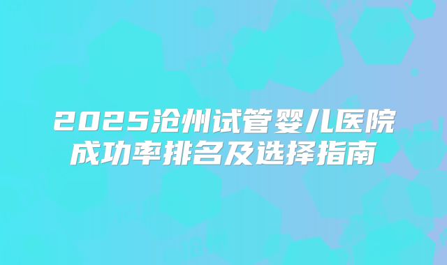 2025沧州试管婴儿医院成功率排名及选择指南