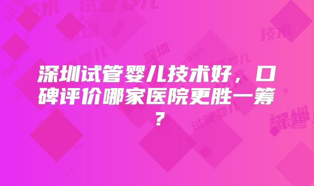 深圳试管婴儿技术好，口碑评价哪家医院更胜一筹？