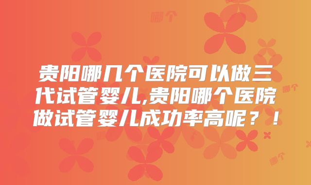 贵阳哪几个医院可以做三代试管婴儿,贵阳哪个医院做试管婴儿成功率高呢？！