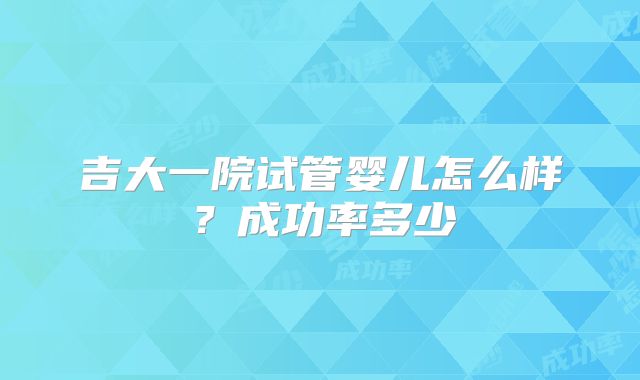 吉大一院试管婴儿怎么样？成功率多少