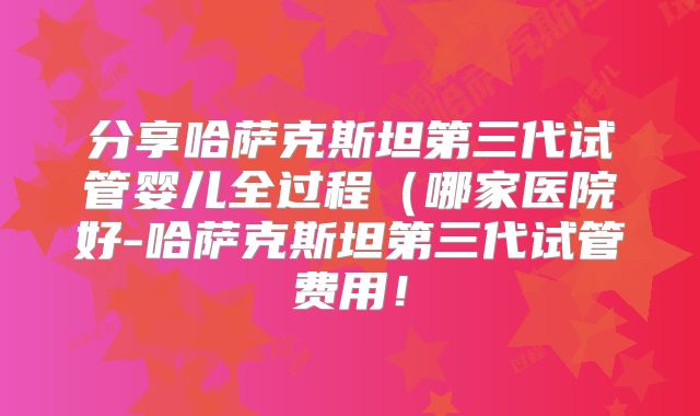 分享哈萨克斯坦第三代试管婴儿全过程（哪家医院好-哈萨克斯坦第三代试管费用！