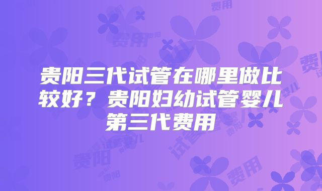 贵阳三代试管在哪里做比较好？贵阳妇幼试管婴儿第三代费用