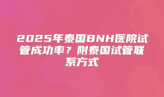 2025年泰国BNH医院试管成功率？附泰国试管联系方式