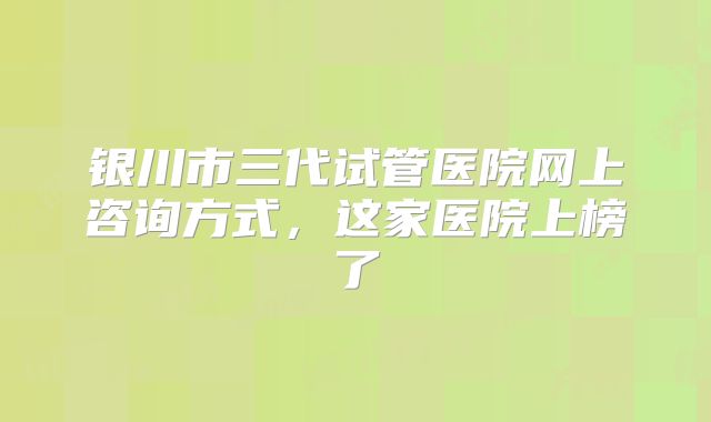 银川市三代试管医院网上咨询方式,这家医院上榜了