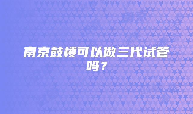 南京鼓楼可以做三代试管吗？