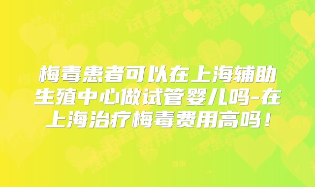 梅毒患者可以在上海辅助生殖中心做试管婴儿吗-在上海治疗梅毒费用高吗！