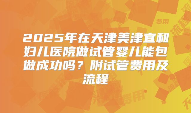 2025年在天津美津宜和妇儿医院做试管婴儿能包做成功吗？附试管费用及流程