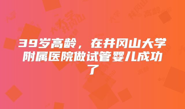 39岁高龄，在井冈山大学附属医院做试管婴儿成功了