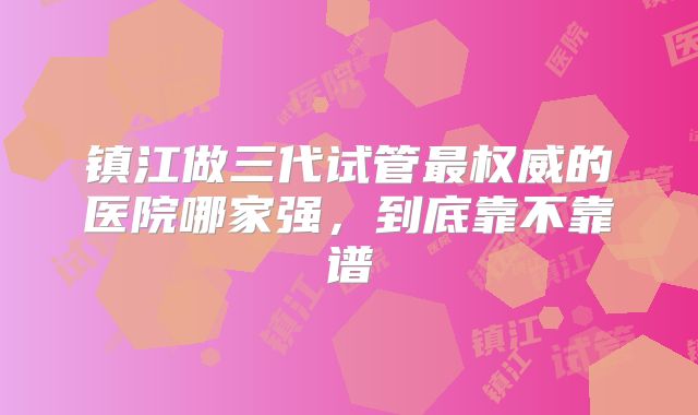 镇江做三代试管最权威的医院哪家强，到底靠不靠谱