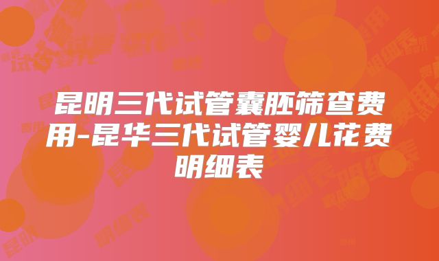 昆明三代试管囊胚筛查费用-昆华三代试管婴儿花费明细表