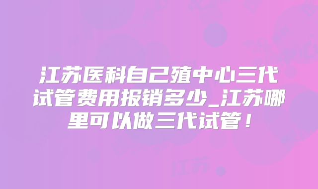 江苏医科自己殖中心三代试管费用报销多少_江苏哪里可以做三代试管！