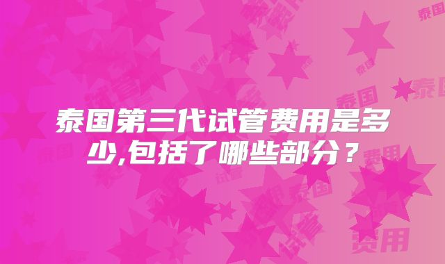 泰国第三代试管费用是多少,包括了哪些部分？