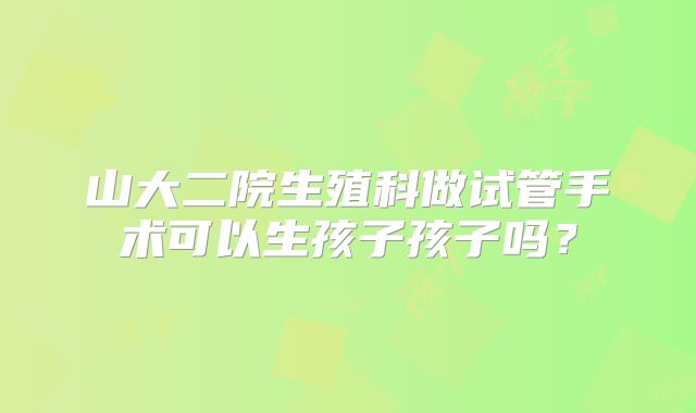 山大二院生殖科做试管手术可以生孩子孩子吗？