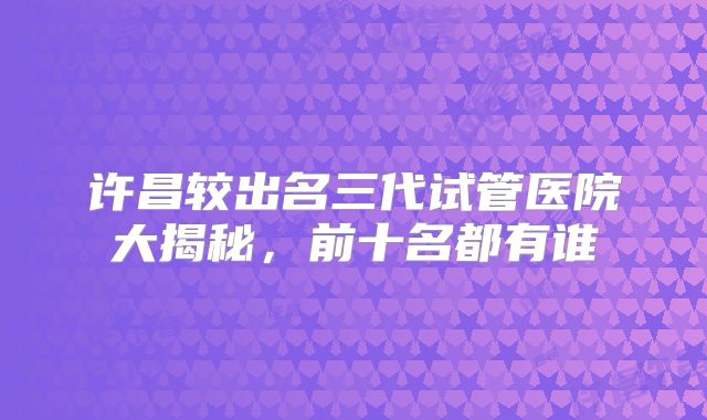 许昌较出名三代试管医院大揭秘,前十名都有谁