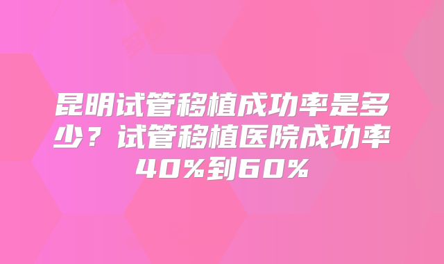昆明试管移植成功率是多少？试管移植医院成功率40%到60%