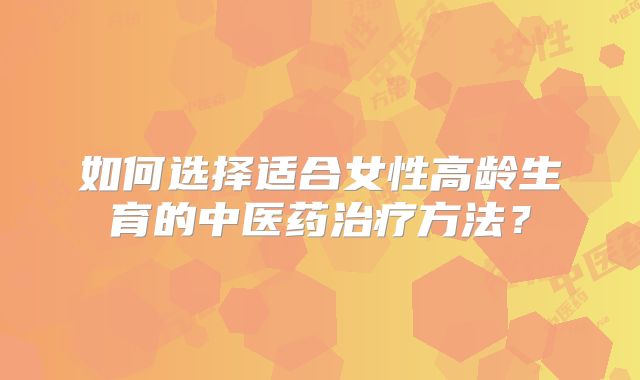 如何选择适合女性高龄生育的中医药治疗方法？