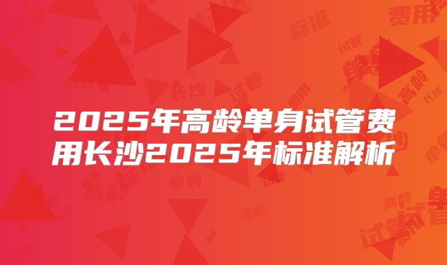 2025年高龄单身试管费用长沙2025年标准解析