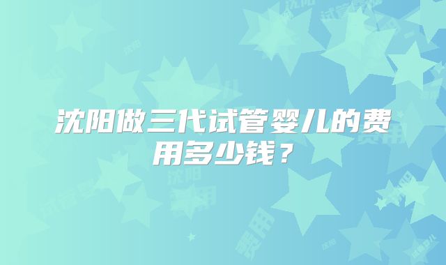沈阳做三代试管婴儿的费用多少钱？