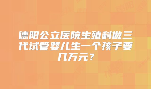 德阳公立医院生殖科做三代试管婴儿生一个孩子要几万元？