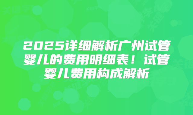 2025详细解析广州试管婴儿的费用明细表!试管婴儿费用构成解析