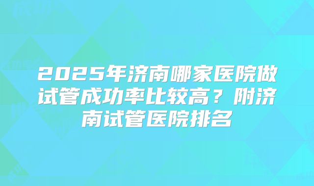 2025年济南哪家医院做试管成功率比较高？附济南试管医院排名
