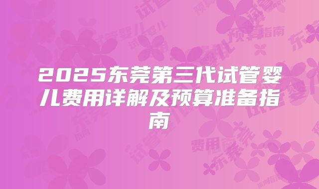 2025东莞第三代试管婴儿费用详解及预算准备指南