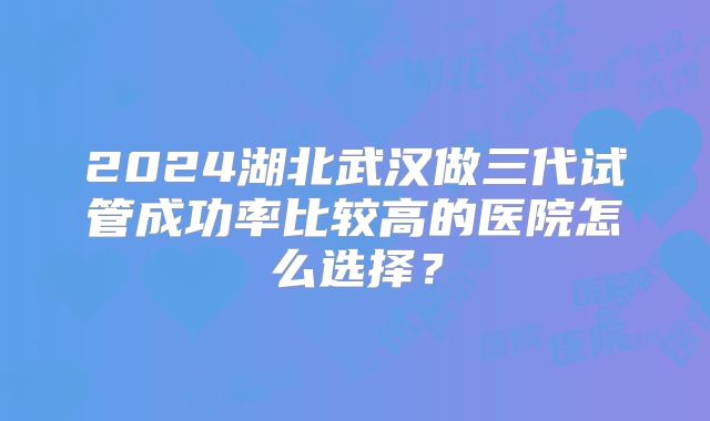 2024湖北武汉做三代试管成功率比较高的医院怎么选择？