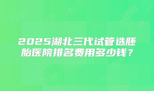 2025湖北三代试管选胚胎医院排名费用多少钱？