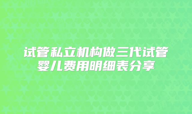试管私立机构做三代试管婴儿费用明细表分享