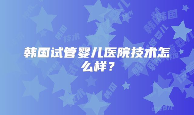 韩国试管婴儿医院技术怎么样？