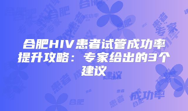 合肥HIV患者试管成功率提升攻略:专家给出的3个建议