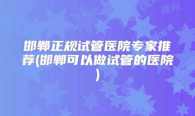 邯郸正规试管医院专家推荐(邯郸可以做试管的医院)