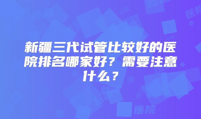 新疆三代试管比较好的医院排名哪家好?需要注意什么?