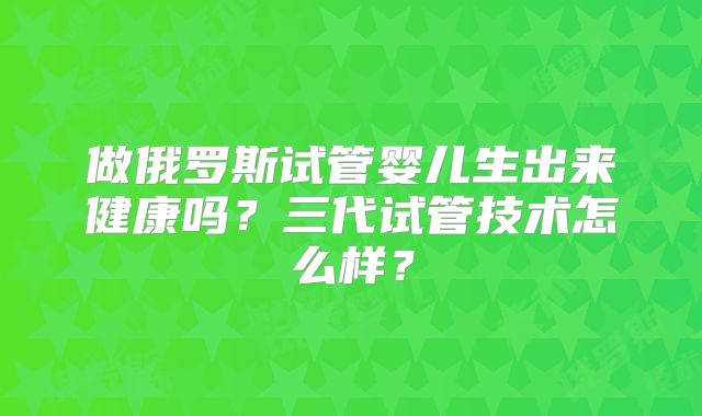 做俄罗斯试管婴儿生出来健康吗？三代试管技术怎么样？