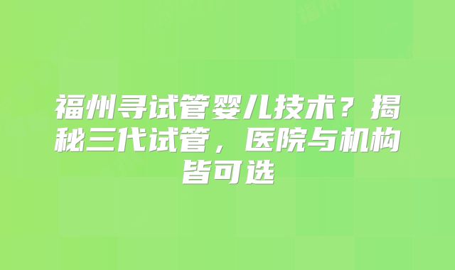 福州寻试管婴儿技术？揭秘三代试管，医院与机构皆可选