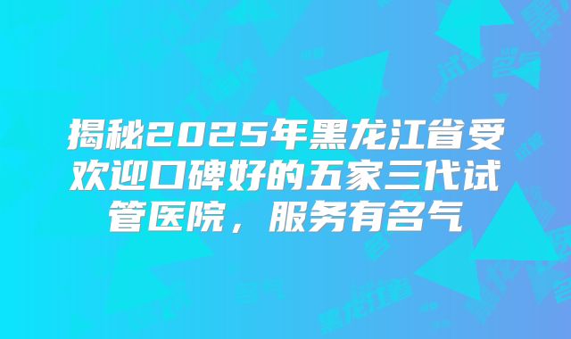 揭秘2025年黑龙江省受欢迎口碑好的五家三代试管医院，服务有名气