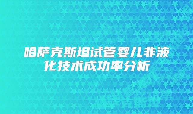 哈萨克斯坦试管婴儿非液化技术成功率分析
