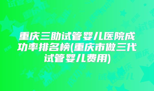 重庆三助试管婴儿医院成功率排名榜(重庆市做三代试管婴儿费用)