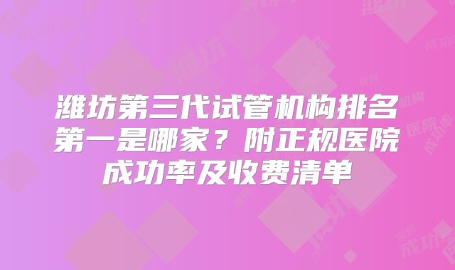 潍坊第三代试管机构排名第一是哪家？附正规医院成功率及收费清单