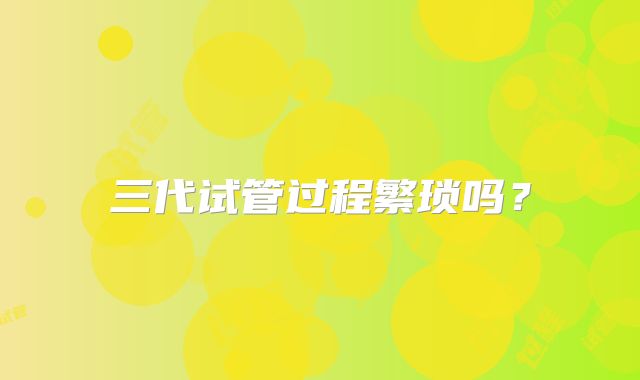 三代试管过程繁琐吗？