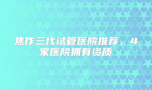焦作三代试管医院推荐,4家医院拥有资质